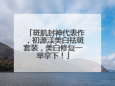 斑肌封神代表作，初源漾美白祛斑套装，美白修复一举拿下！