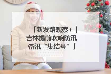 新发路观察+｜吉林提前吹响防汛备汛“集结号”