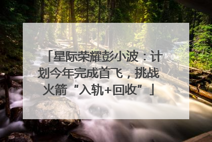 星际荣耀彭小波：计划今年完成首飞，挑战火箭“入轨+回收”