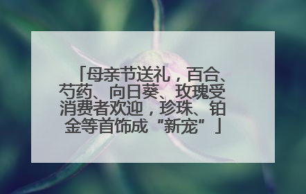 母亲节送礼，百合、芍药、向日葵、玫瑰受消费者欢迎，珍珠、铂金等首饰成“新宠”