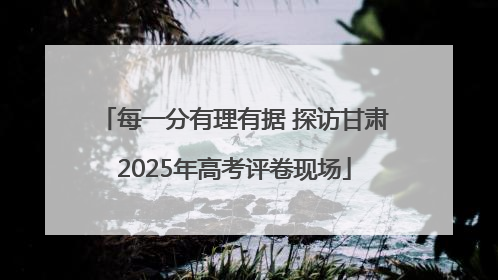 每一分有理有据 探访甘肃2025年高考评卷现场