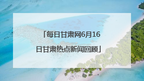 每日甘肃网6月16日甘肃热点新闻回顾