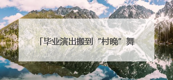 毕业演出搬到“村晚”舞台 村民来当评委打分
