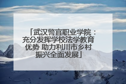 武汉警官职业学院：充分发挥学校法学教育优势 助力利川市乡村振兴全面发展