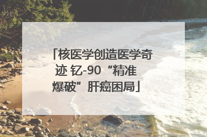 核医学创造医学奇迹 钇-90“精准爆破”肝癌困局