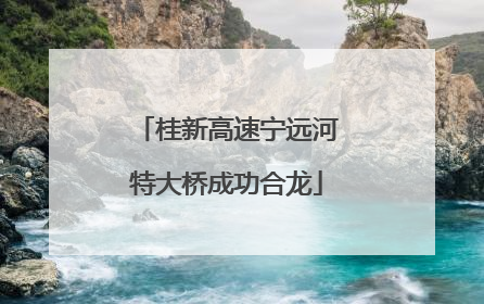 桂新高速宁远河特大桥成功合龙
