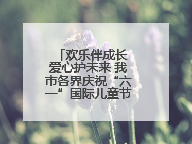 欢乐伴成长 爱心护未来 我市各界庆祝“六一”国际儿童节活动精彩纷呈
