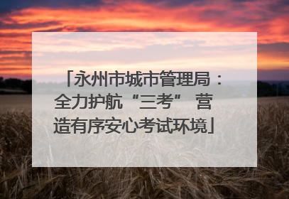 永州市城市管理局：全力护航“三考” 营造有序安心考试环境