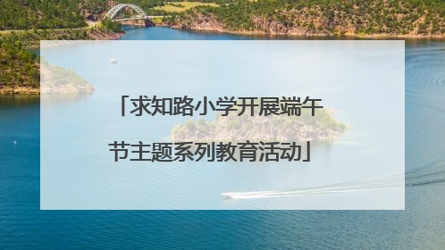 求知路小学开展端午节主题系列教育活动