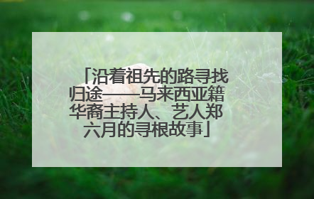 沿着祖先的路寻找归途——马来西亚籍华裔主持人、艺人郑六月的寻根故事