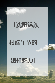 沈阳满族村端午节的别样魅力