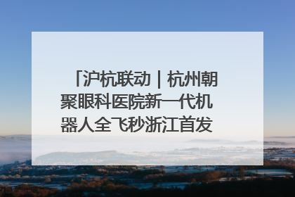 沪杭联动｜杭州朝聚眼科医院新一代机器人全飞秒浙江首发庆典仪式圆满落幕