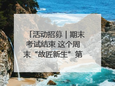 活动招募｜期末考试结束 这个周末“故匠新生”第二弹等着同学们来体验！