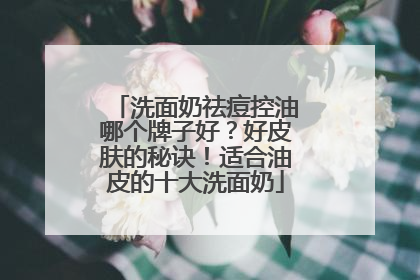 洗面奶祛痘控油哪个牌子好？好皮肤的秘诀！适合油皮的十大洗面奶