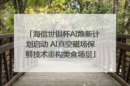 海信世俱杯AI焕新计划启动 AI真空磁场保鲜技术重构美食场景