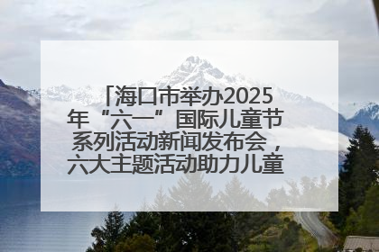 海口市举办2025年“六一”国际儿童节系列活动新闻发布会，六大主题活动助力儿童友好城市建设