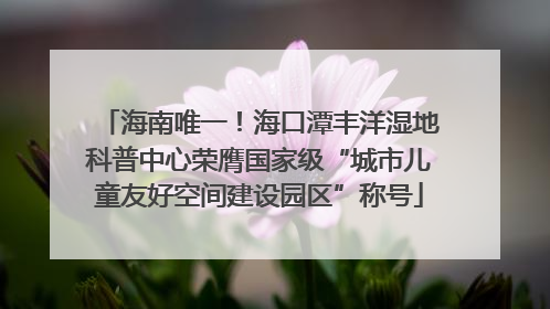 海南唯一！海口潭丰洋湿地科普中心荣膺国家级“城市儿童友好空间建设园区”称号
