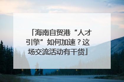 海南自贸港“人才引擎”如何加速？这场交流活动有干货