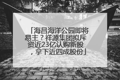 海昌海洋公园即将易主？祥源集团拟斥资近23亿认购新股，拿下近四成股份