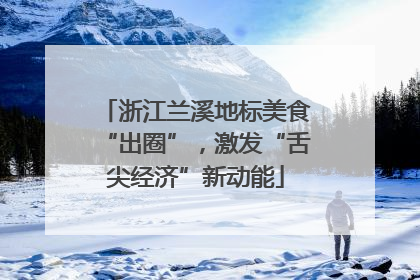 浙江兰溪地标美食“出圈”，激发“舌尖经济”新动能