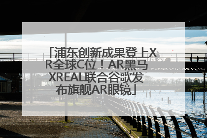 浦东创新成果登上XR全球C位！AR黑马XREAL联合谷歌发布旗舰AR眼镜