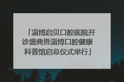 淄博启贝口腔医院开诊盛典暨淄博口腔健康科普馆启幕仪式举行