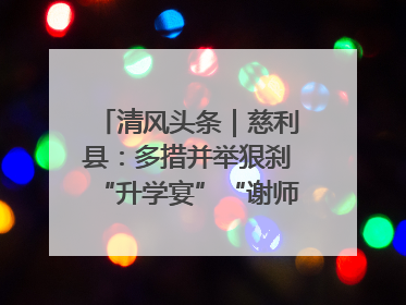 清风头条｜慈利县：多措并举狠刹“升学宴”“谢师宴”歪风