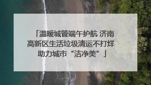 温暖城管端午护航 济南高新区生活垃圾清运不打烊 助力城市“洁净美”