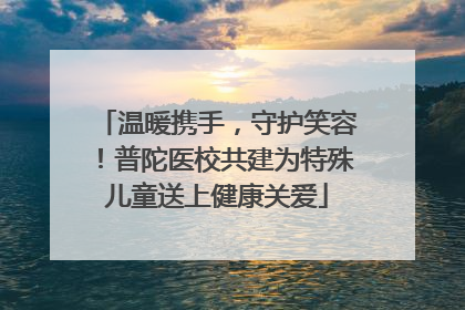 温暖携手，守护笑容！普陀医校共建为特殊儿童送上健康关爱