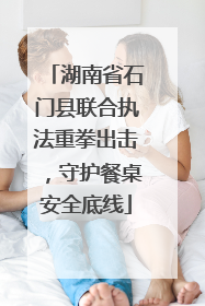 湖南省石门县联合执法重拳出击，守护餐桌安全底线