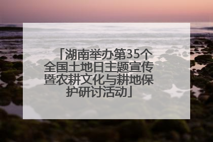 湖南举办第35个全国土地日主题宣传暨农耕文化与耕地保护研讨活动