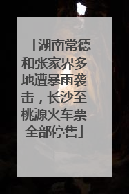 湖南常德和张家界多地遭暴雨袭击，长沙至桃源火车票全部停售