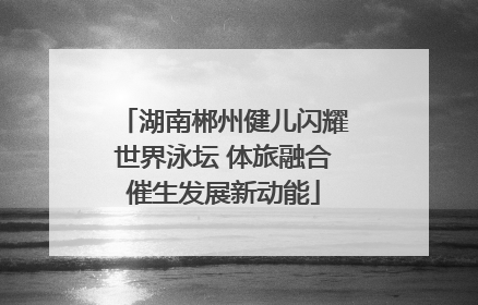 湖南郴州健儿闪耀世界泳坛 体旅融合催生发展新动能