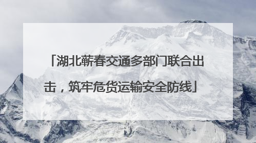 湖北蕲春交通多部门联合出击，筑牢危货运输安全防线