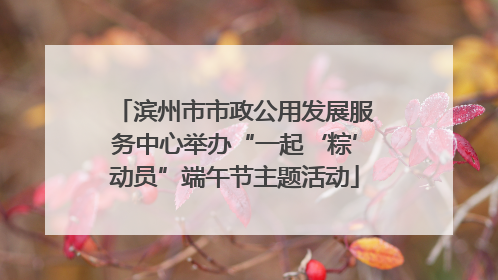 滨州市市政公用发展服务中心举办“一起‘粽’动员”端午节主题活动