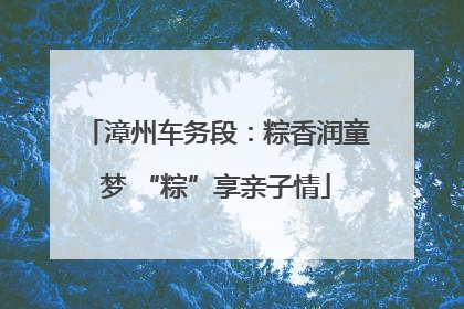 漳州车务段：粽香润童梦 “粽”享亲子情