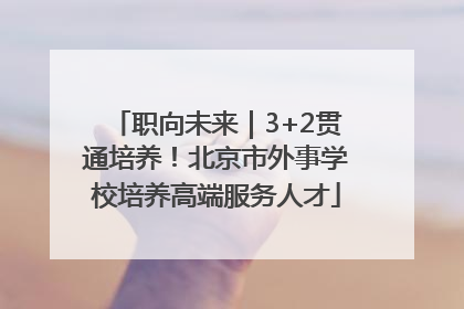 职向未来｜3+2贯通培养！北京市外事学校培养高端服务人才