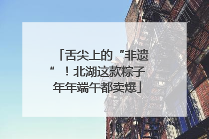 舌尖上的“非遗”！北湖这款粽子年年端午都卖爆