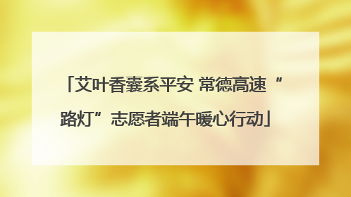 艾叶香囊系平安 常德高速“路灯”志愿者端午暖心行动