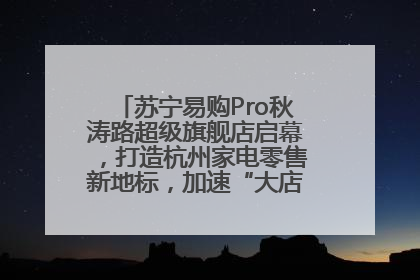 苏宁易购Pro秋涛路超级旗舰店启幕，打造杭州家电零售新地标，加速“大店攻略”全省布局
