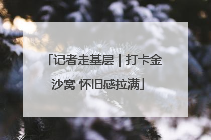 记者走基层｜打卡金沙窝 怀旧感拉满