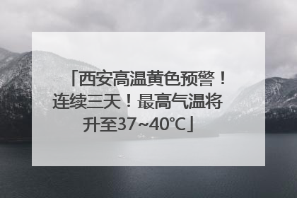 西安高温黄色预警！连续三天！最高气温将升至37~40℃