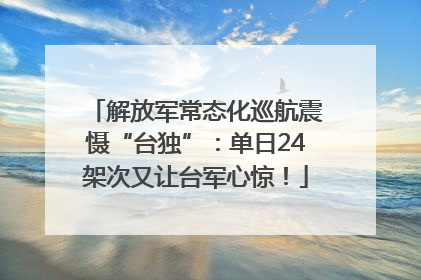 解放军常态化巡航震慑“台独”：单日24架次又让台军心惊！