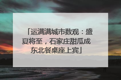 运满满城市数观：盛夏将至，石家庄甜瓜成东北餐桌座上宾