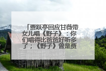 贾跃亭回应甘薇带女儿唱《野子》：你们唱得比爸爸好听多了；《野子》曾是贾跃亭“代表作”