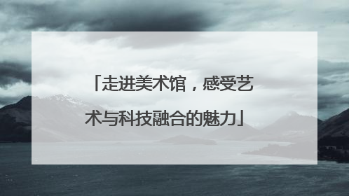 走进美术馆，感受艺术与科技融合的魅力