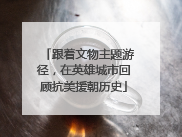 跟着文物主题游径，在英雄城市回顾抗美援朝历史