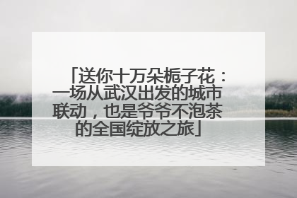送你十万朵栀子花：一场从武汉出发的城市联动，也是爷爷不泡茶的全国绽放之旅