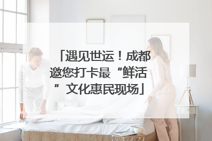 遇见世运！成都邀您打卡最“鲜活”文化惠民现场