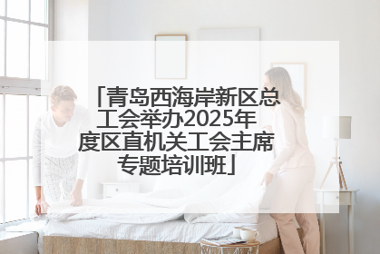 青岛西海岸新区总工会举办2025年度区直机关工会主席专题培训班